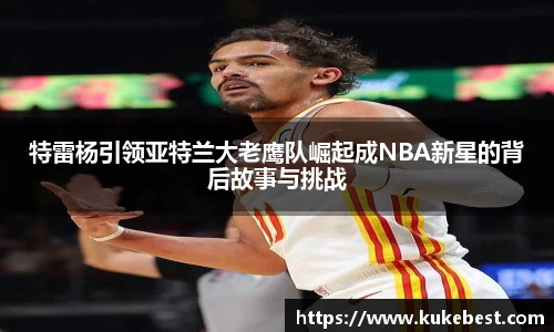 特雷杨引领亚特兰大老鹰队崛起成NBA新星的背后故事与挑战