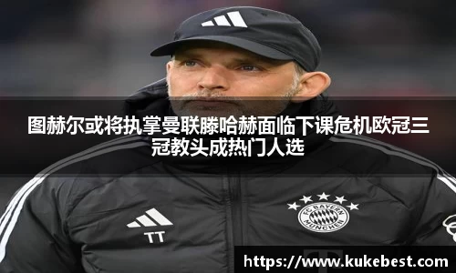 图赫尔或将执掌曼联滕哈赫面临下课危机欧冠三冠教头成热门人选